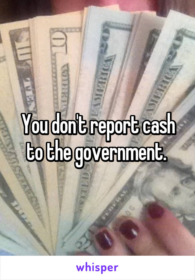 You don't report cash to the government. 