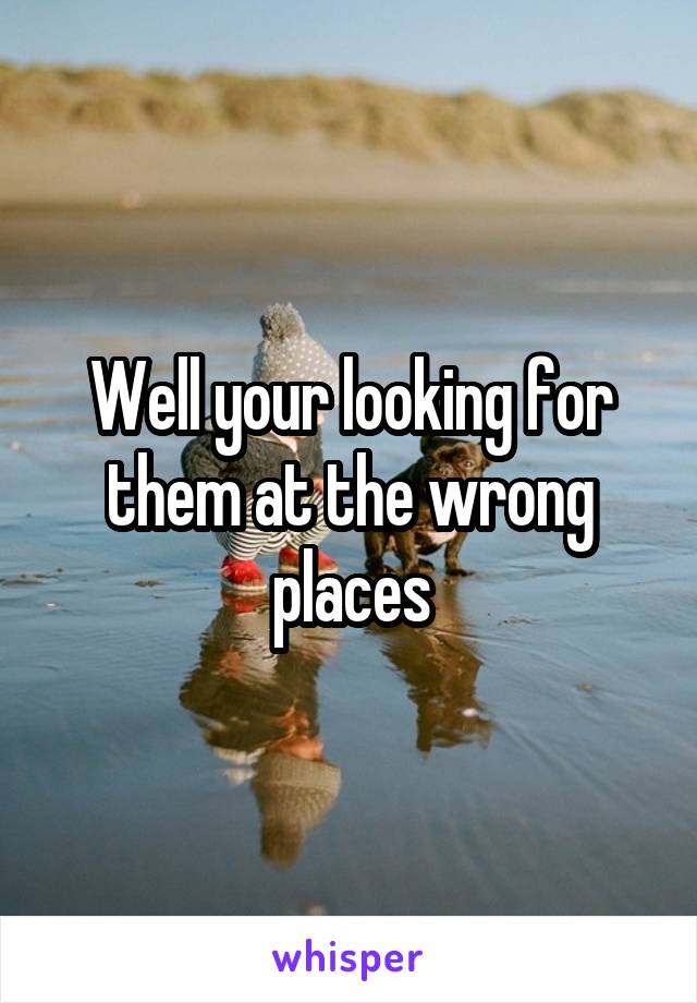 Well your looking for them at the wrong places