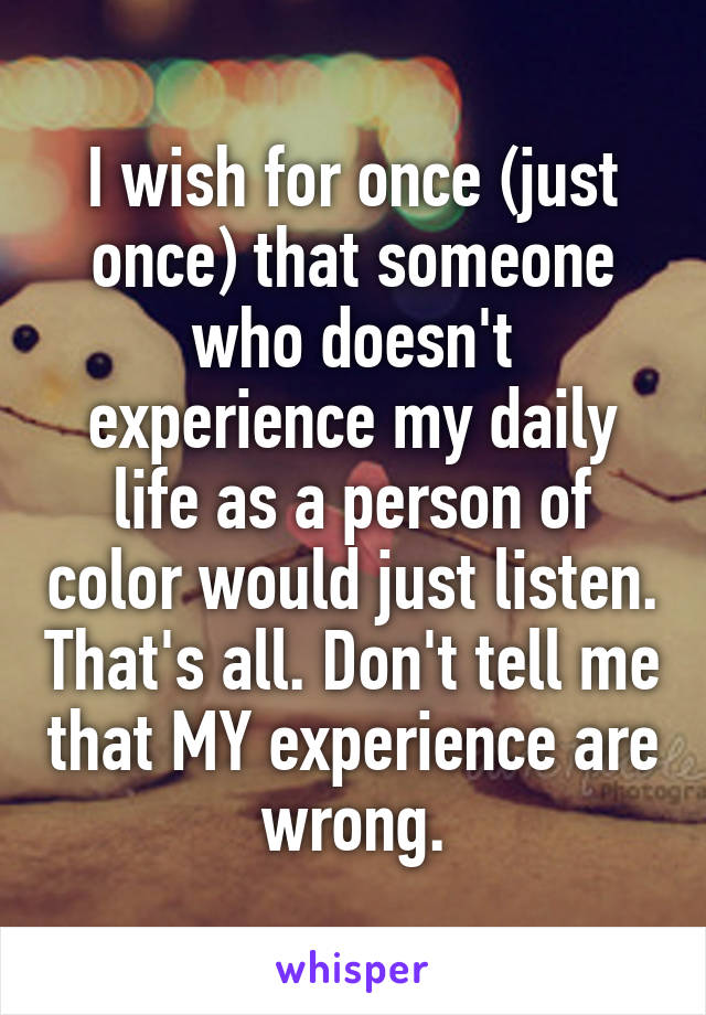 I wish for once (just once) that someone who doesn't experience my daily life as a person of color would just listen. That's all. Don't tell me that MY experience are wrong.