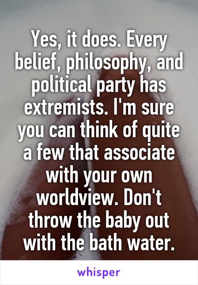 Yes, it does. Every belief, philosophy, and political party has extremists. I'm sure you can think of quite a few that associate with your own worldview. Don't throw the baby out with the bath water.