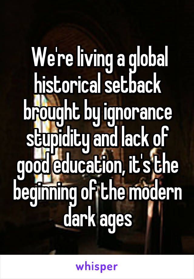  We're living a global historical setback brought by ignorance stupidity and lack of good education, it's the beginning of the modern dark ages