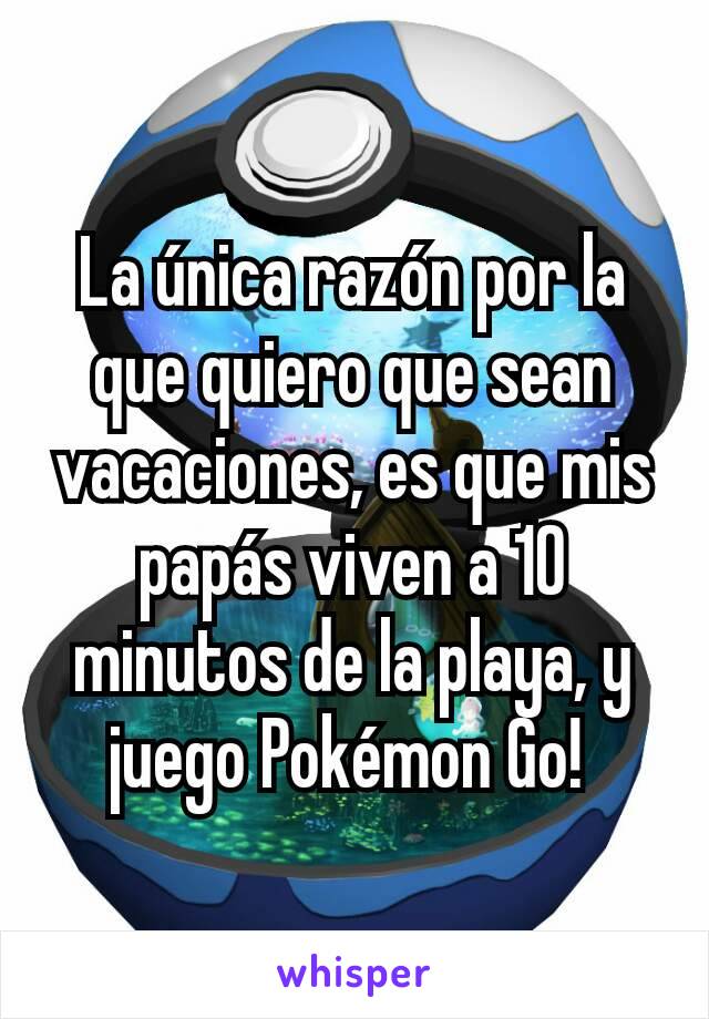 La única razón por la que quiero que sean vacaciones, es que mis papás viven a 10 minutos de la playa, y juego Pokémon Go! 