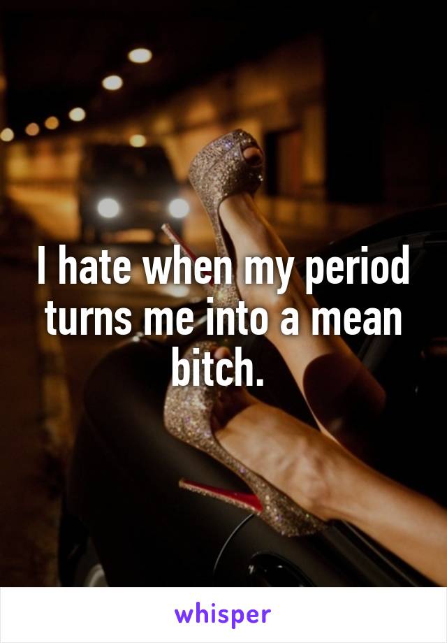 I hate when my period turns me into a mean bitch. 