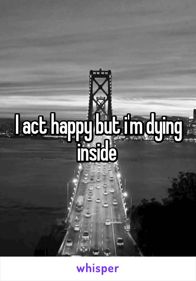 I act happy but i'm dying inside 