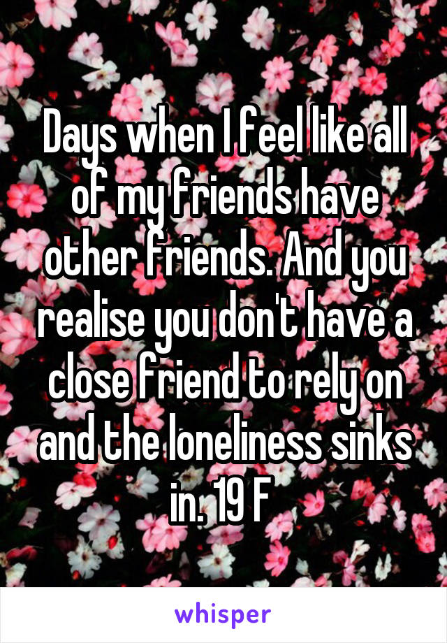 Days when I feel like all of my friends have other friends. And you realise you don't have a close friend to rely on and the loneliness sinks in. 19 F 