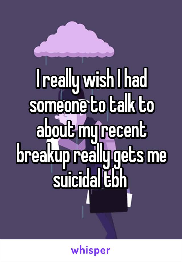 I really wish I had someone to talk to about my recent breakup really gets me suicidal tbh 