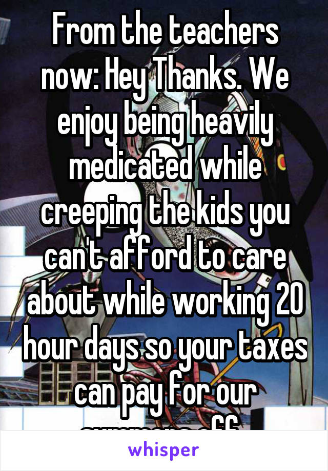 From the teachers now: Hey Thanks. We enjoy being heavily medicated while creeping the kids you can't afford to care about while working 20 hour days so your taxes can pay for our summers off. 