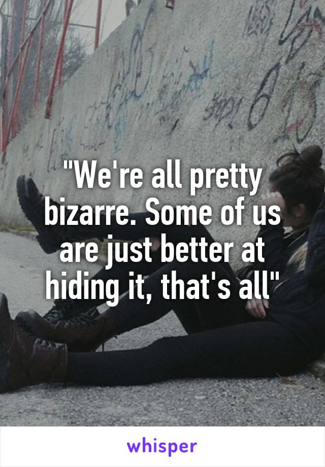 "We're all pretty bizarre. Some of us are just better at hiding it, that's all"