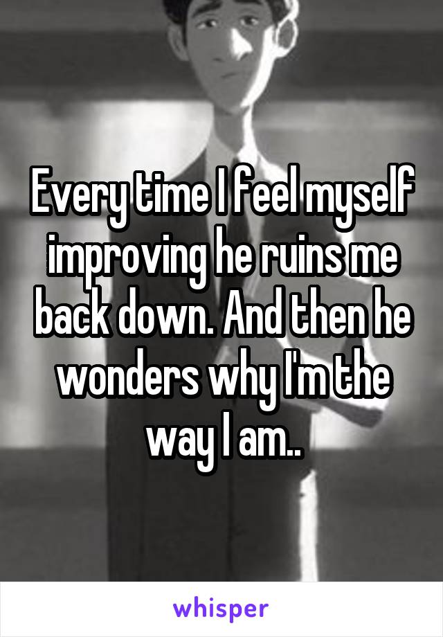 Every time I feel myself improving he ruins me back down. And then he wonders why I'm the way I am..