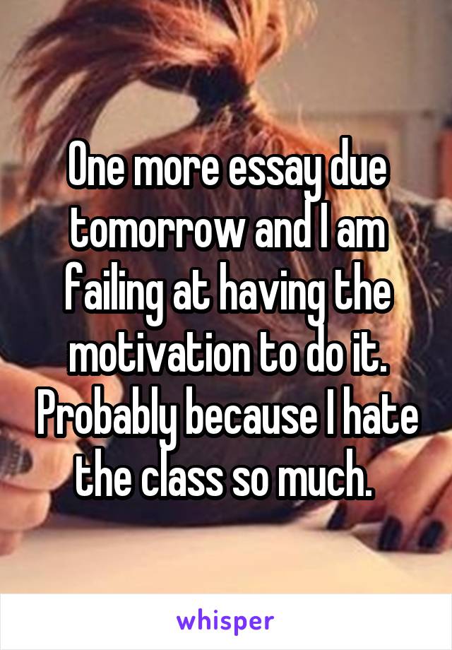 One more essay due tomorrow and I am failing at having the motivation to do it. Probably because I hate the class so much. 