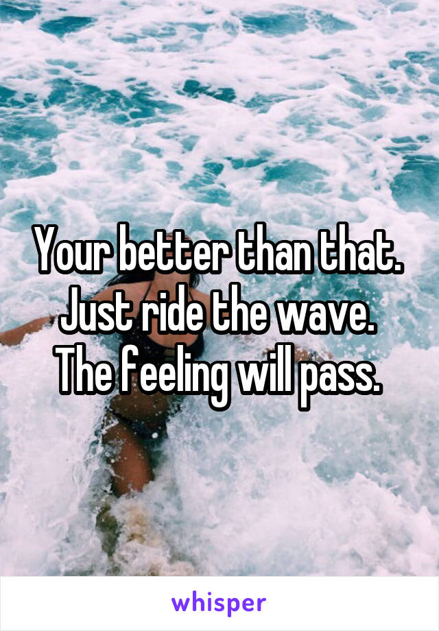 Your better than that. 
Just ride the wave. 
The feeling will pass. 