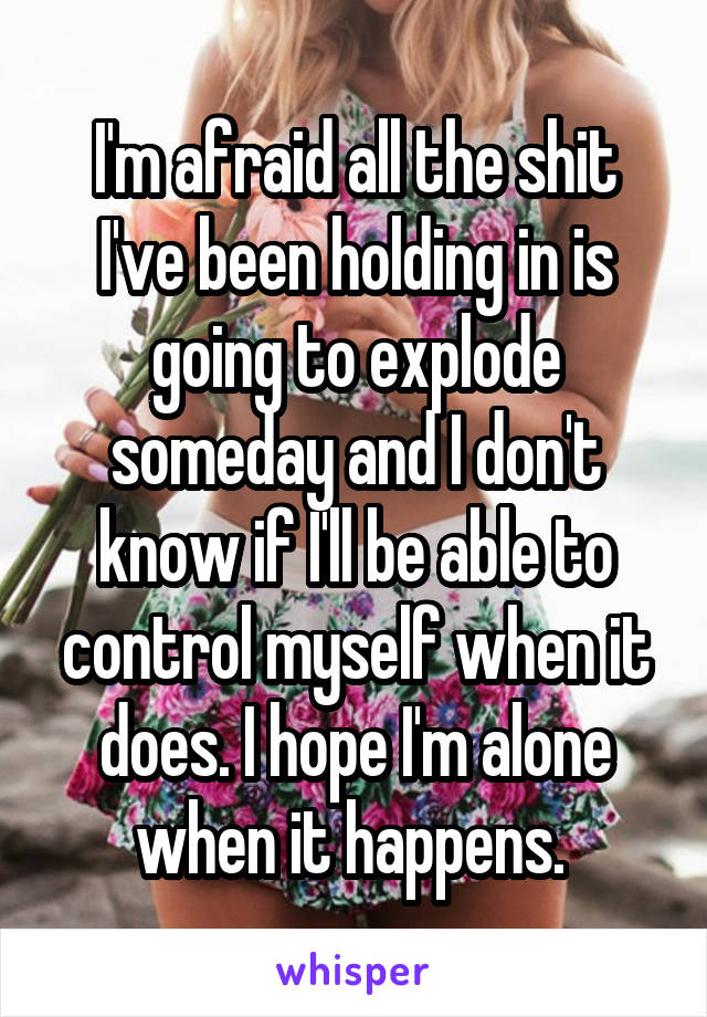 I'm afraid all the shit I've been holding in is going to explode someday and I don't know if I'll be able to control myself when it does. I hope I'm alone when it happens. 