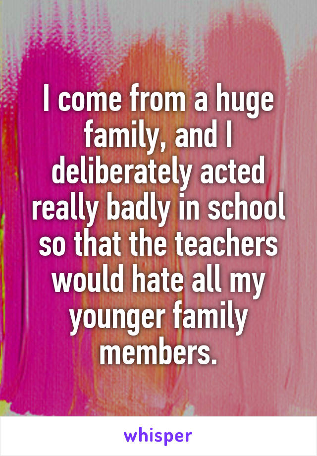 I come from a huge family, and I deliberately acted really badly in school so that the teachers would hate all my younger family members.