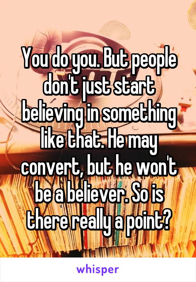 You do you. But people don't just start believing in something like that. He may convert, but he won't be a believer. So is there really a point?