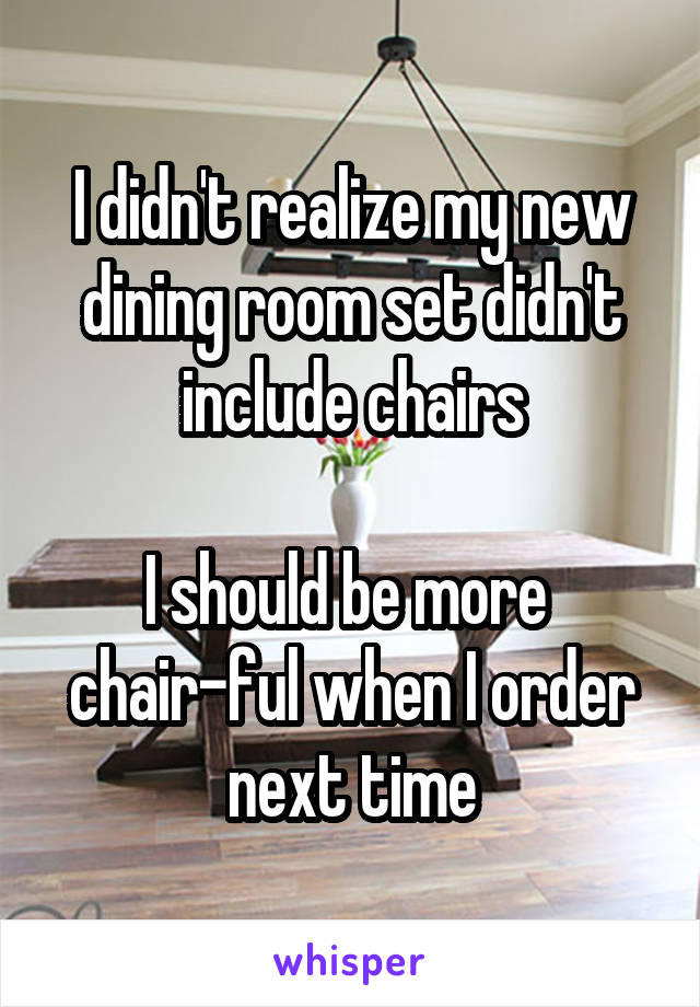 I didn't realize my new dining room set didn't include chairs

I should be more 
chair-ful when I order next time