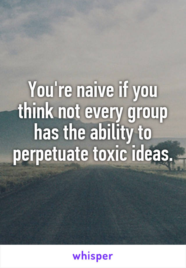 You're naive if you think not every group has the ability to perpetuate toxic ideas. 