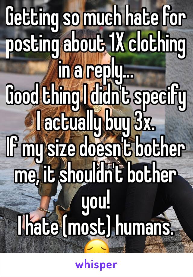 Getting so much hate for posting about 1X clothing in a reply...
Good thing I didn't specify I actually buy 3x. 
If my size doesn't bother me, it shouldn't bother you!
I hate (most) humans. 😔