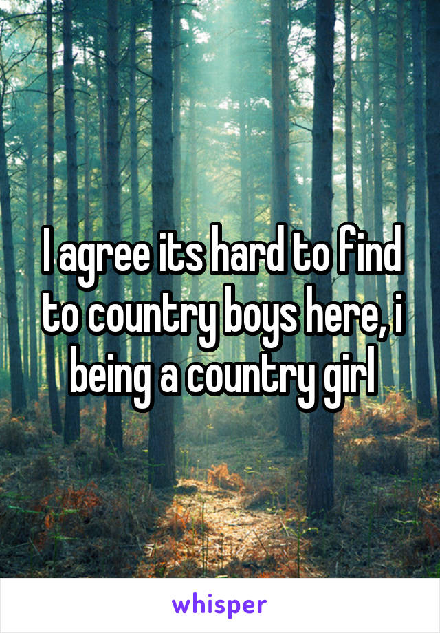 I agree its hard to find to country boys here, i being a country girl