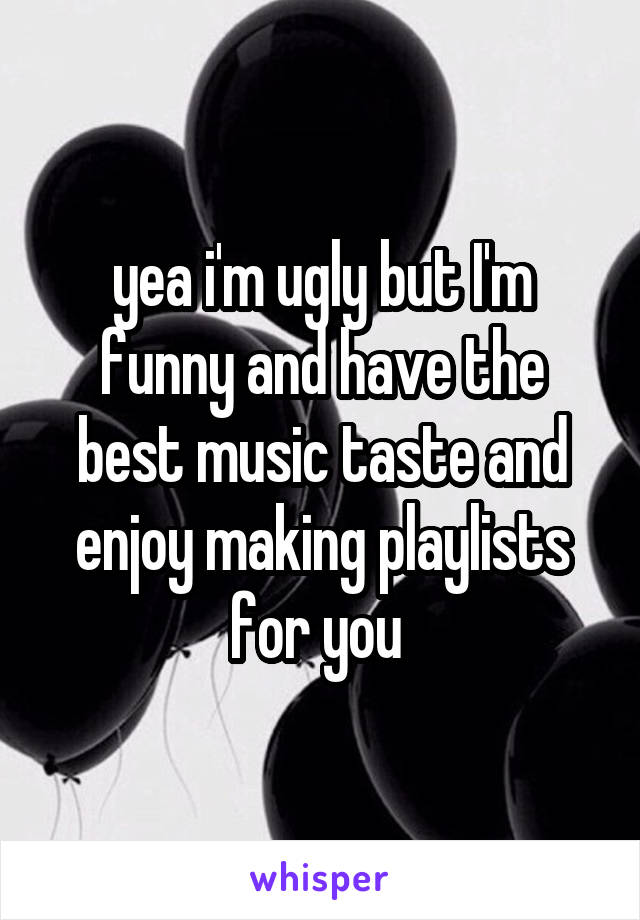 yea i'm ugly but I'm funny and have the best music taste and enjoy making playlists for you 