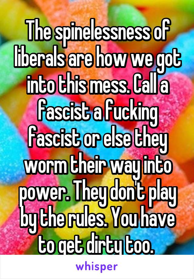 The spinelessness of liberals are how we got into this mess. Call a fascist a fucking fascist or else they worm their way into power. They don't play by the rules. You have to get dirty too. 