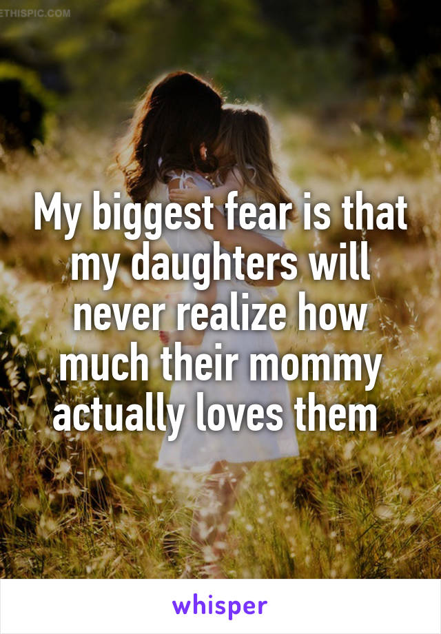 My biggest fear is that my daughters will never realize how much their mommy actually loves them 