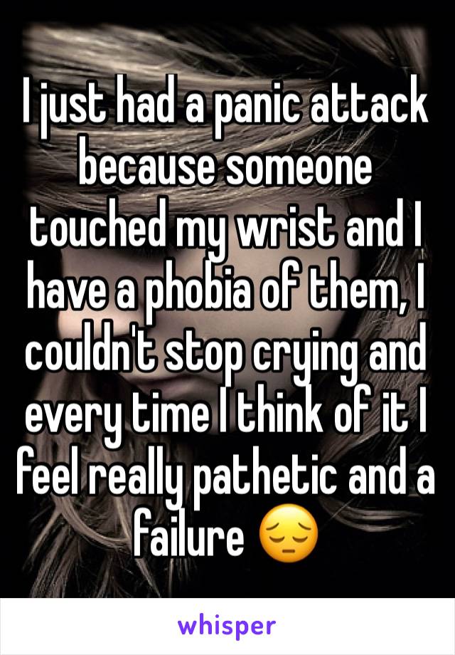 I just had a panic attack because someone touched my wrist and I have a phobia of them, I couldn't stop crying and every time I think of it I feel really pathetic and a failure 😔