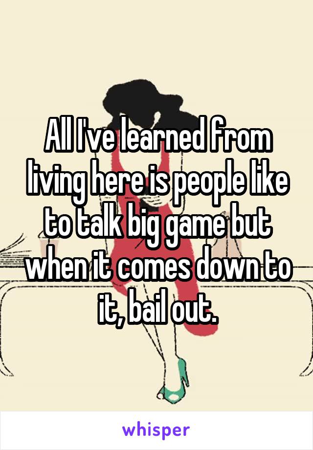 All I've learned from living here is people like to talk big game but when it comes down to it, bail out.