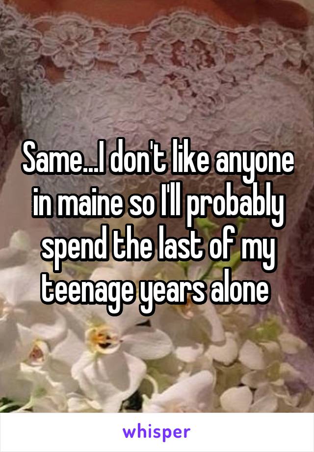 Same...I don't like anyone in maine so I'll probably spend the last of my teenage years alone 