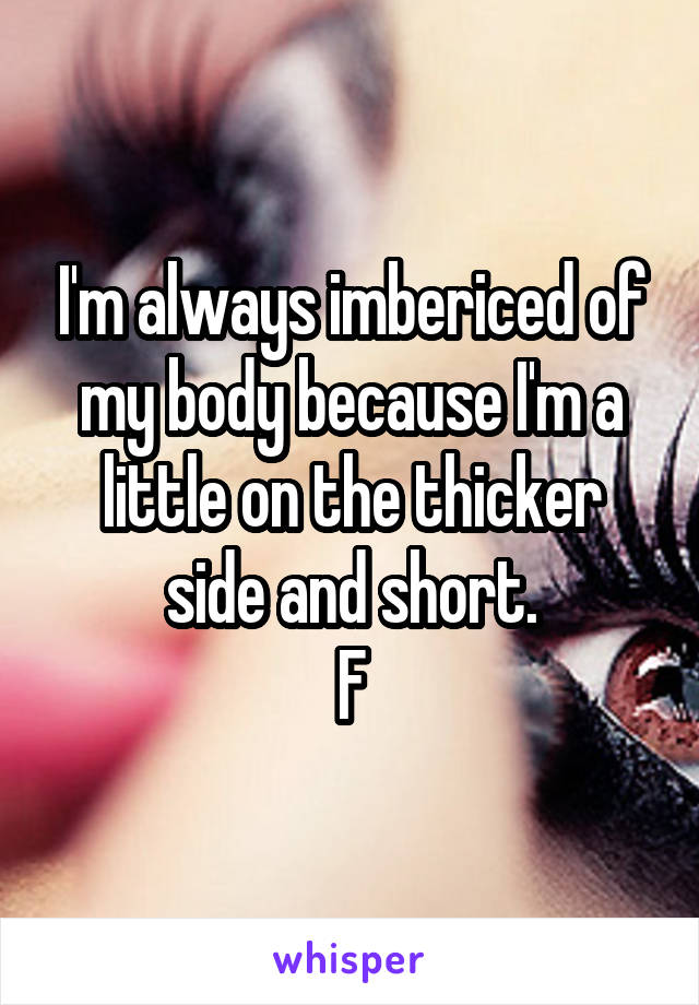 I'm always imbericed of my body because I'm a little on the thicker side and short.
F