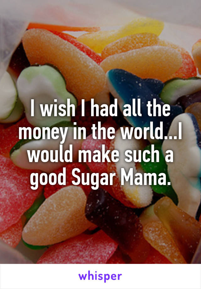 I wish I had all the money in the world...I would make such a good Sugar Mama.