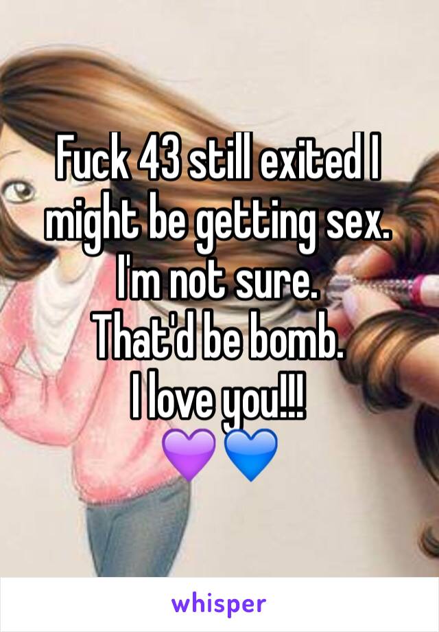 Fuck 43 still exited I might be getting sex.
I'm not sure.
That'd be bomb.
I love you!!!
💜💙