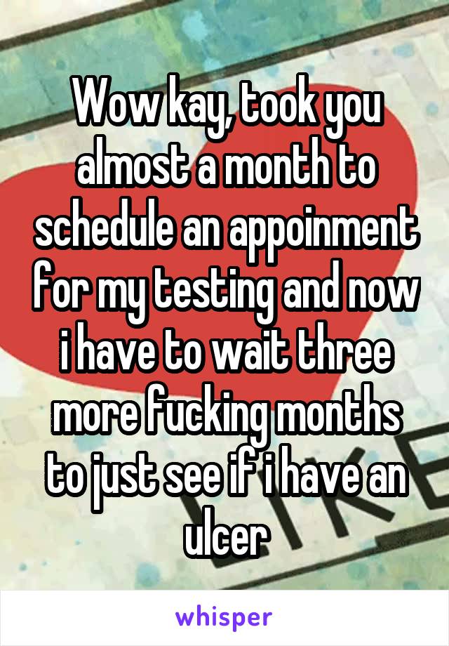 Wow kay, took you almost a month to schedule an appoinment for my testing and now i have to wait three more fucking months to just see if i have an ulcer