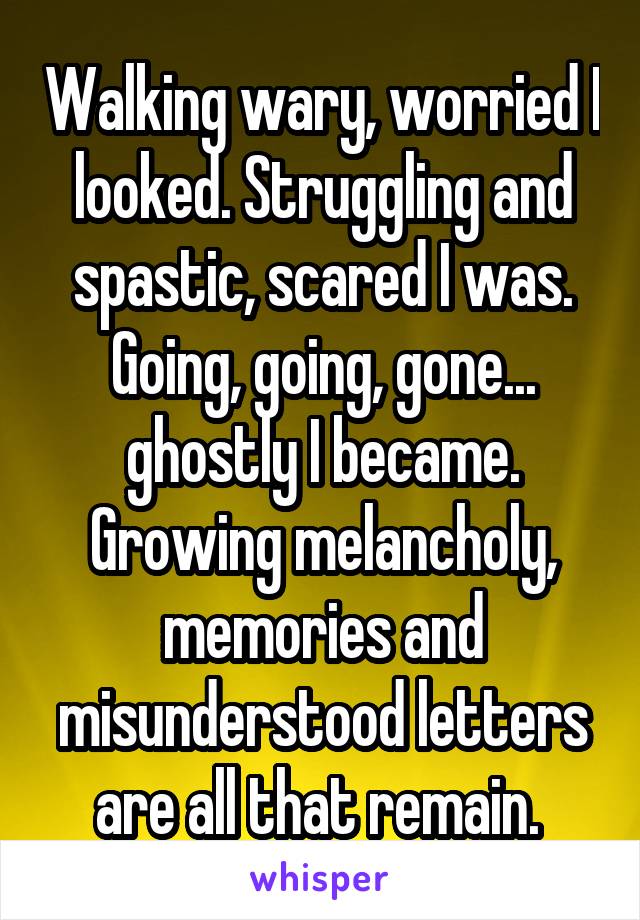 Walking wary, worried I looked. Struggling and spastic, scared I was. Going, going, gone... ghostly I became. Growing melancholy, memories and misunderstood letters are all that remain. 