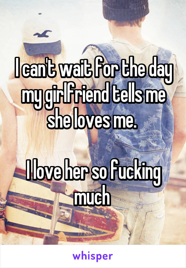 I can't wait for the day my girlfriend tells me she loves me. 

I love her so fucking much 