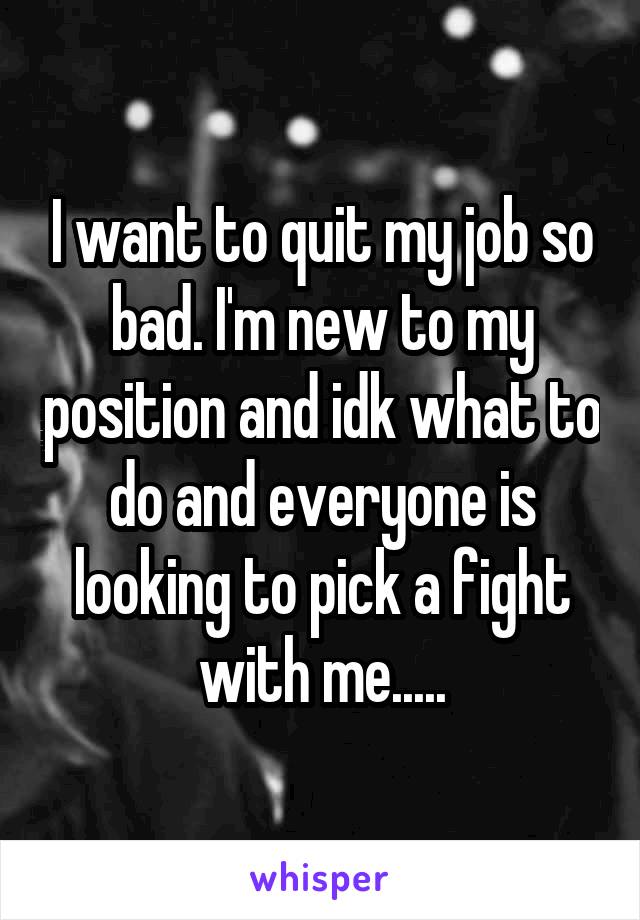 I want to quit my job so bad. I'm new to my position and idk what to do and everyone is looking to pick a fight with me.....