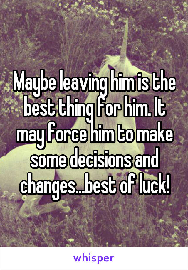 Maybe leaving him is the best thing for him. It may force him to make some decisions and changes...best of luck!