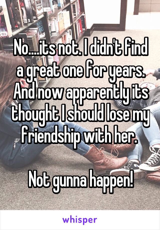 No....its not. I didn't find a great one for years. And now apparently its thought I should lose my friendship with her. 

Not gunna happen!