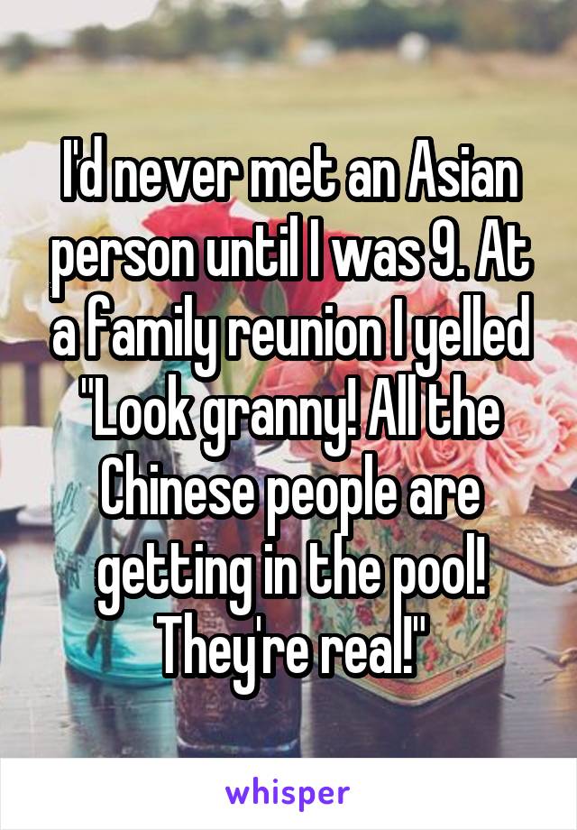 I'd never met an Asian person until I was 9. At a family reunion I yelled "Look granny! All the Chinese people are getting in the pool! They're real!"