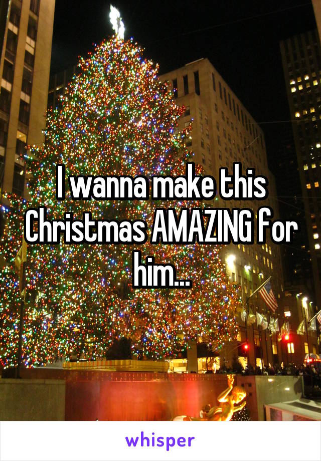 I wanna make this Christmas AMAZING for him...