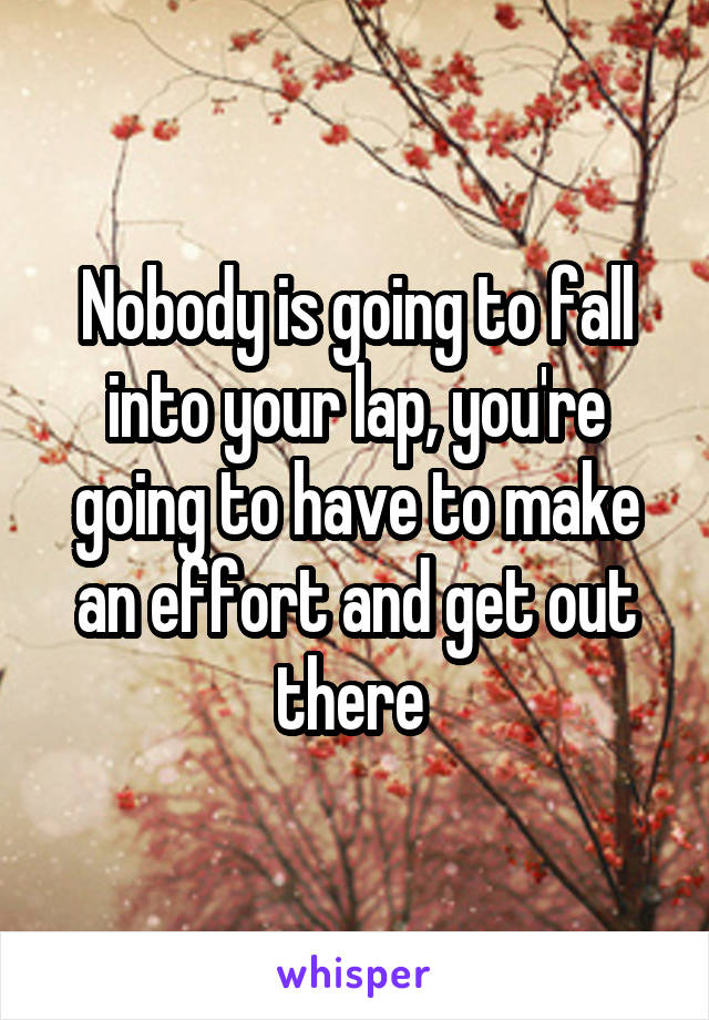 Nobody is going to fall into your lap, you're going to have to make an effort and get out there 