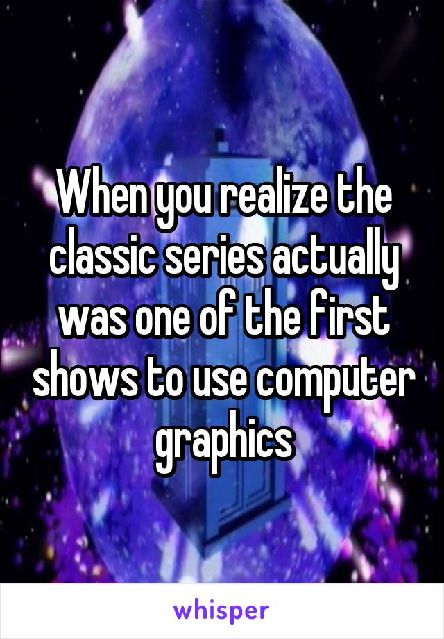 When you realize the classic series actually was one of the first shows to use computer graphics