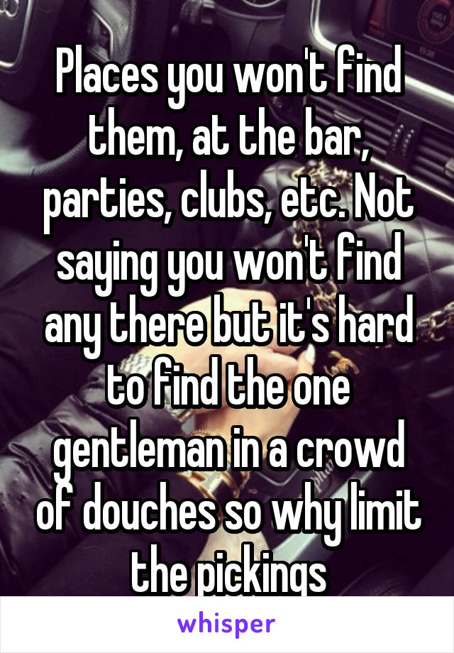 Places you won't find them, at the bar, parties, clubs, etc. Not saying you won't find any there but it's hard to find the one gentleman in a crowd of douches so why limit the pickings