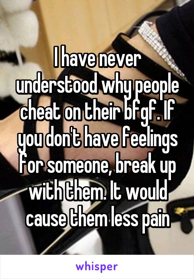 I have never understood why people cheat on their bf\gf. If you don't have feelings for someone, break up with them. It would cause them less pain