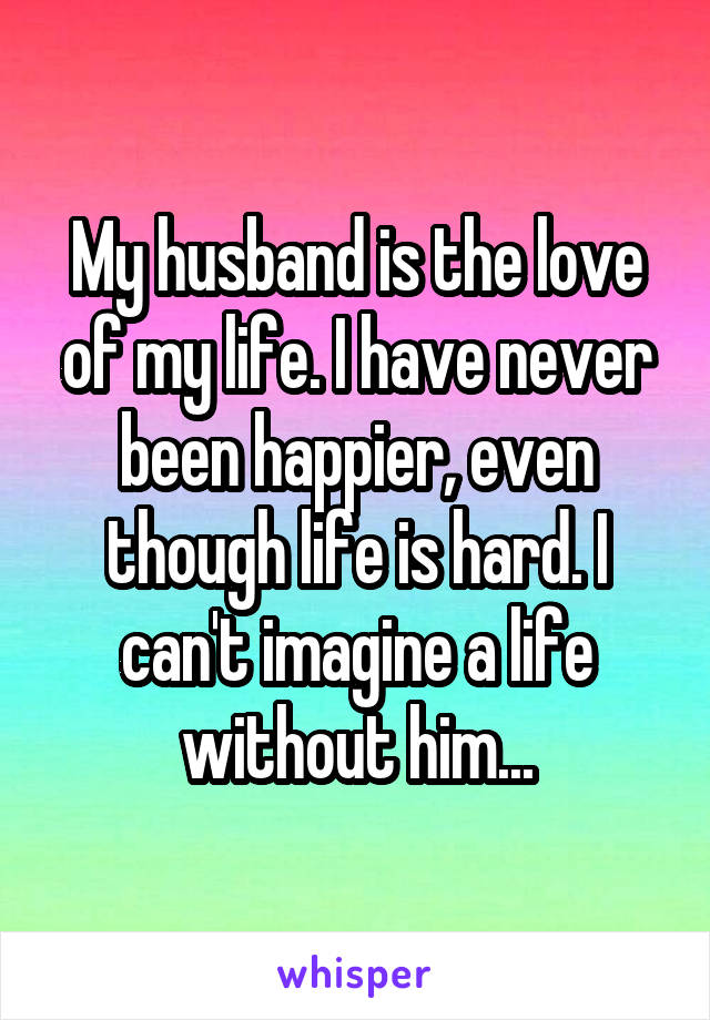 My husband is the love of my life. I have never been happier, even though life is hard. I can't imagine a life without him...