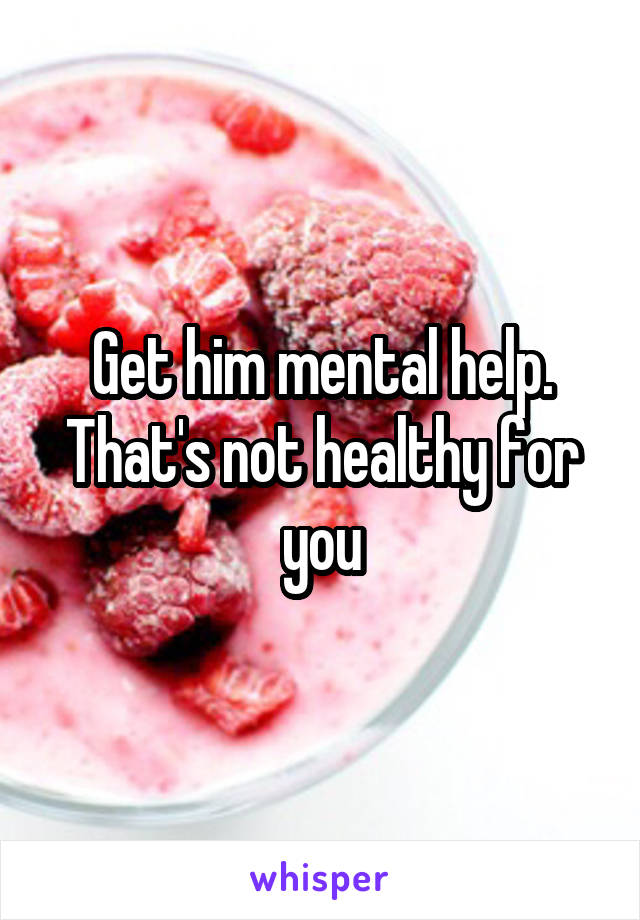 Get him mental help. That's not healthy for you