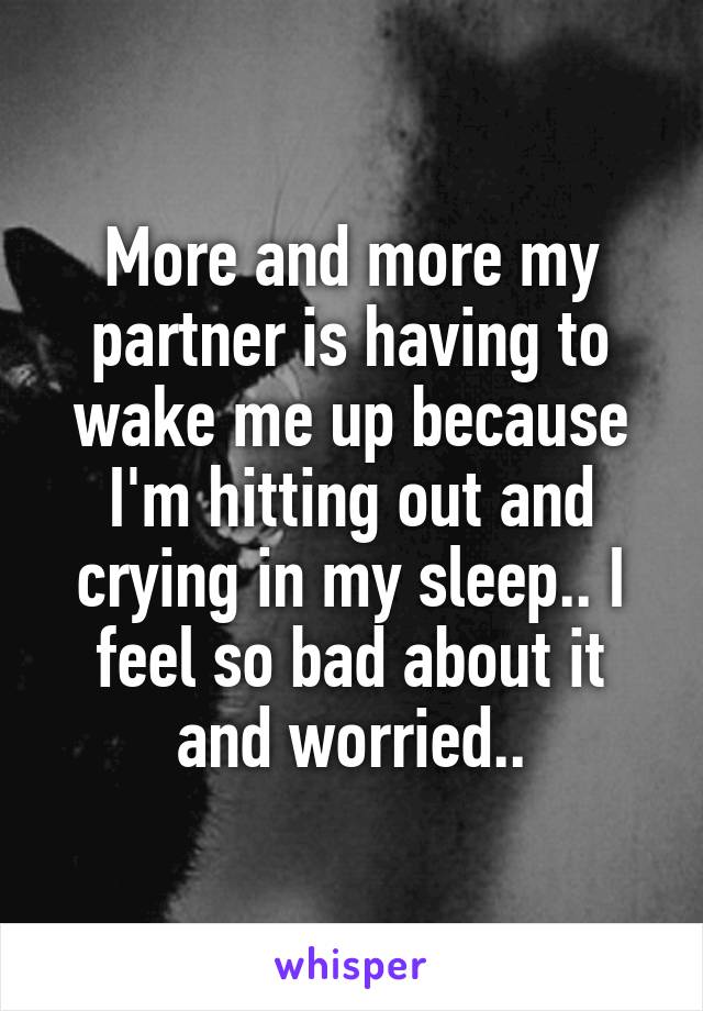 More and more my partner is having to wake me up because I'm hitting out and crying in my sleep.. I feel so bad about it and worried..