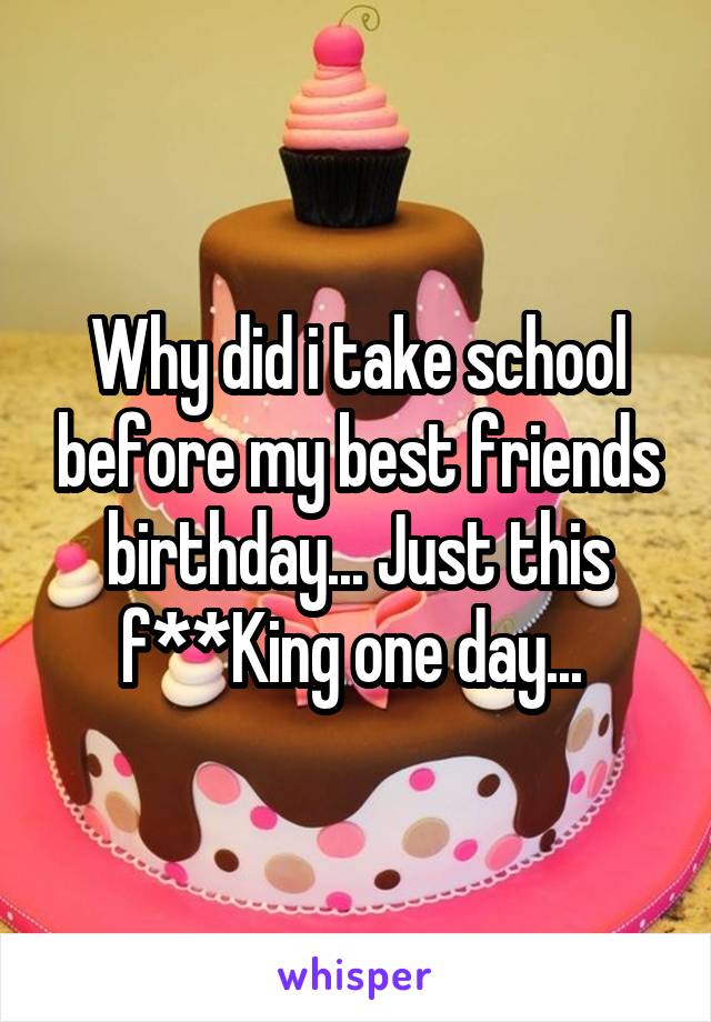 Why did i take school before my best friends birthday... Just this f**King one day... 