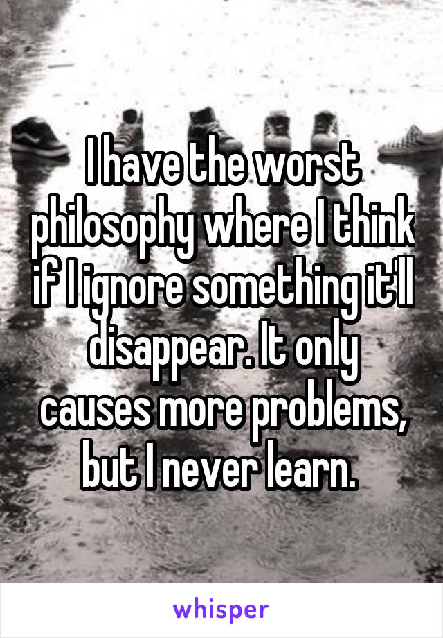 I have the worst philosophy where I think if I ignore something it'll disappear. It only causes more problems, but I never learn. 