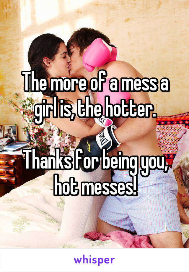 The more of a mess a girl is, the hotter.

Thanks for being you, hot messes!