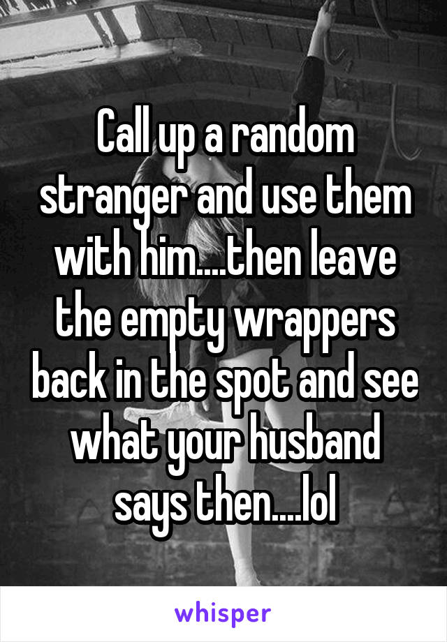 Call up a random stranger and use them with him....then leave the empty wrappers back in the spot and see what your husband says then....lol